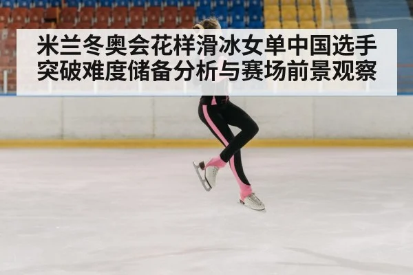 米兰冬奥会花样滑冰女单中国选手突破难度储备分析与赛场前景观察